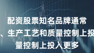 配资股票知名品牌通常在研发、生产工艺和质量控制上投入更多