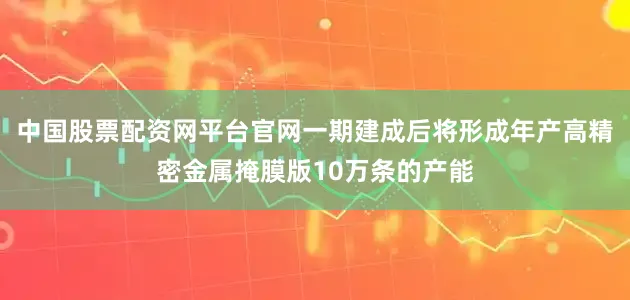 中国股票配资网平台官网一期建成后将形成年产高精密金属掩膜版10万条的产能