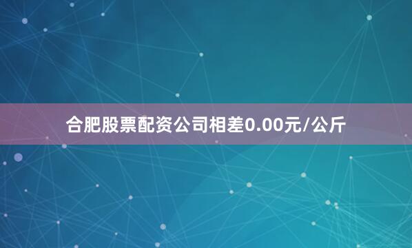 合肥股票配资公司相差0.00元/公斤