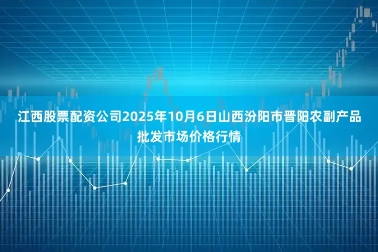 江西股票配资公司2025年10月6日山西汾阳市晋阳农副产品批发市场价格行情